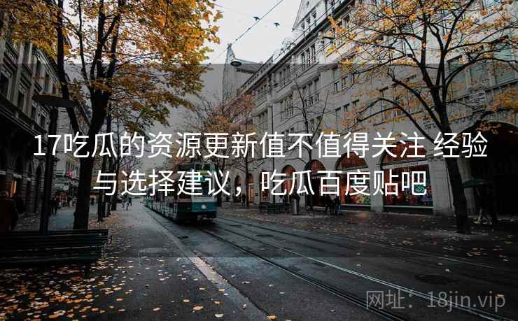 17吃瓜的资源更新值不值得关注 经验与选择建议，吃瓜百度贴吧
