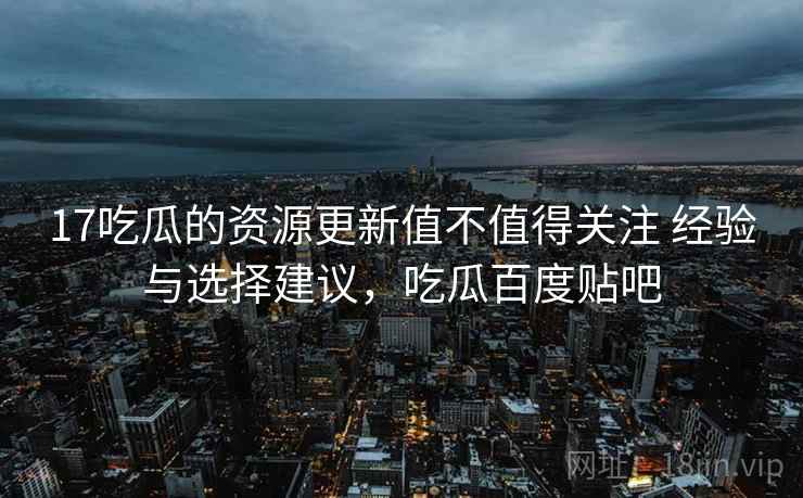 17吃瓜的资源更新值不值得关注 经验与选择建议，吃瓜百度贴吧