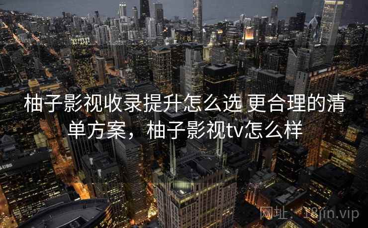 柚子影视收录提升怎么选 更合理的清单方案，柚子影视tv怎么样