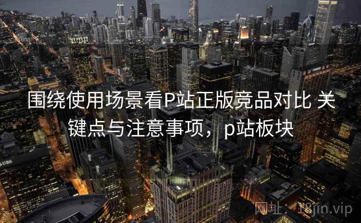 围绕使用场景看P站正版竞品对比 关键点与注意事项,p站板块 围绕使用场景看P站正版竞品对比 关键点与注意事项,p站板块