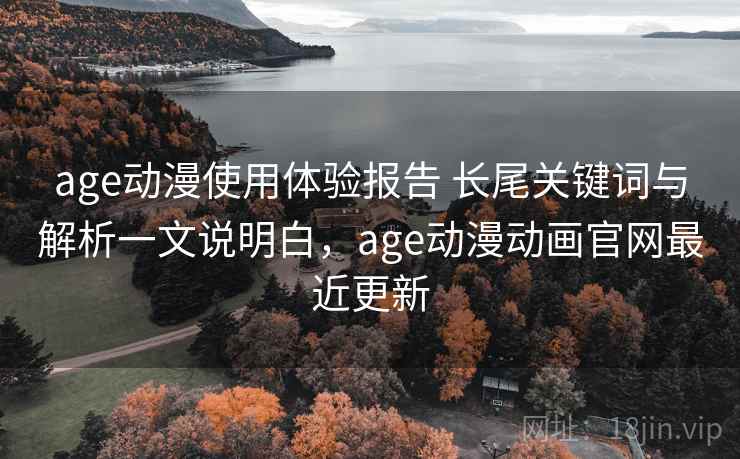 age动漫使用体验报告 长尾关键词与解析一文说明白，age动漫动画官网最近更新