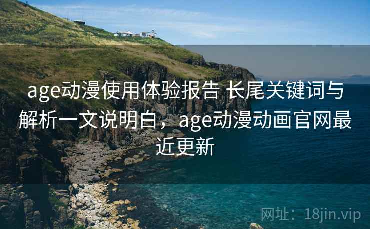 age动漫使用体验报告 长尾关键词与解析一文说明白，age动漫动画官网最近更新