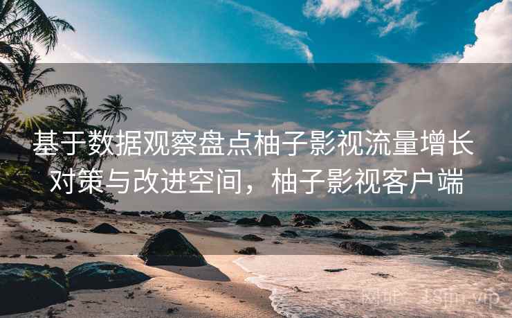 基于数据观察盘点柚子影视流量增长 对策与改进空间，柚子影视客户端