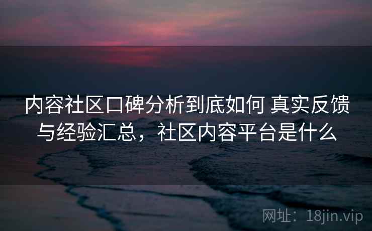 内容社区口碑分析到底如何 真实反馈与经验汇总，社区内容平台是什么