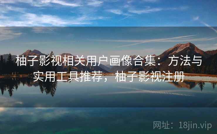 柚子影视相关用户画像合集:方法与实用工具推荐,柚子影视注册 柚子影视相关用户画像合集:方法与实用工具推荐,柚子影视注册