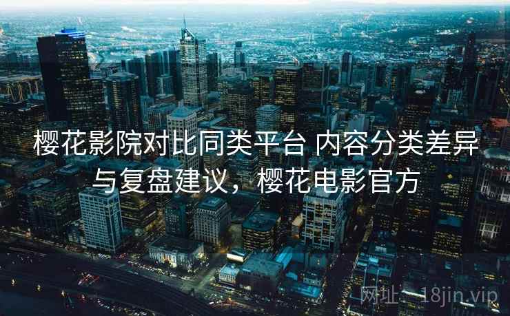 樱花影院对比同类平台 内容分类差异与复盘建议，樱花电影官方
