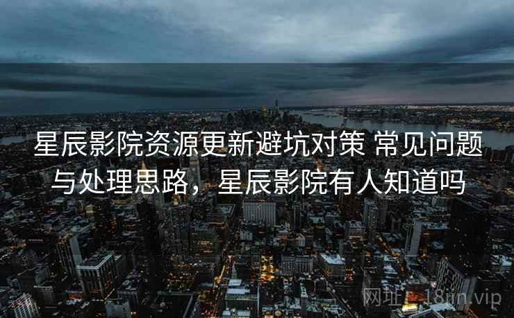 星辰影院资源更新避坑对策 常见问题与处理思路，星辰影院有人知道吗