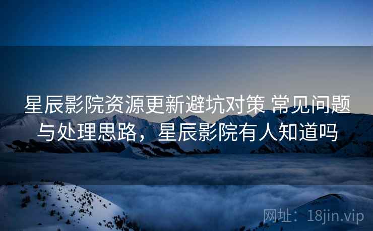 星辰影院资源更新避坑对策 常见问题与处理思路，星辰影院有人知道吗
