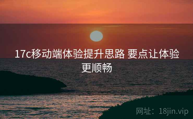 17c移动端体验提升思路 要点让体验更顺畅 17c移动端体验提升思路 要点让体验更顺畅