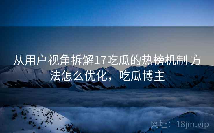 从用户视角拆解17吃瓜的热榜机制 方法怎么优化，吃瓜博主