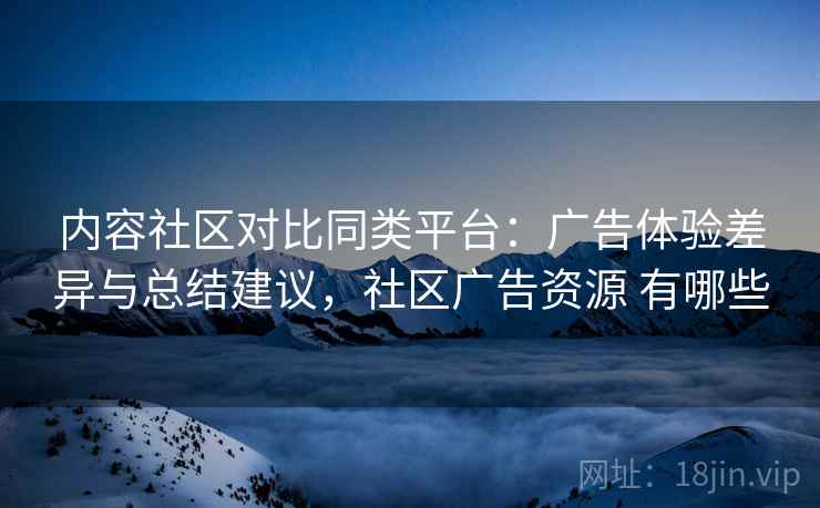 内容社区对比同类平台：广告体验差异与总结建议，社区广告资源 有哪些