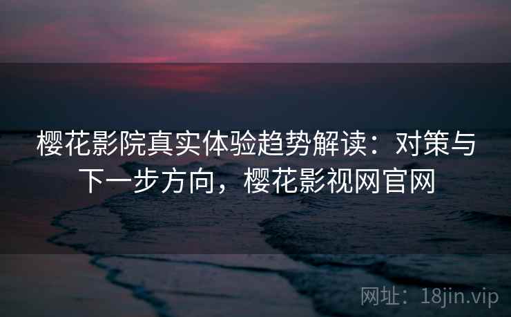 樱花影院真实体验趋势解读：对策与下一步方向，樱花影视网官网