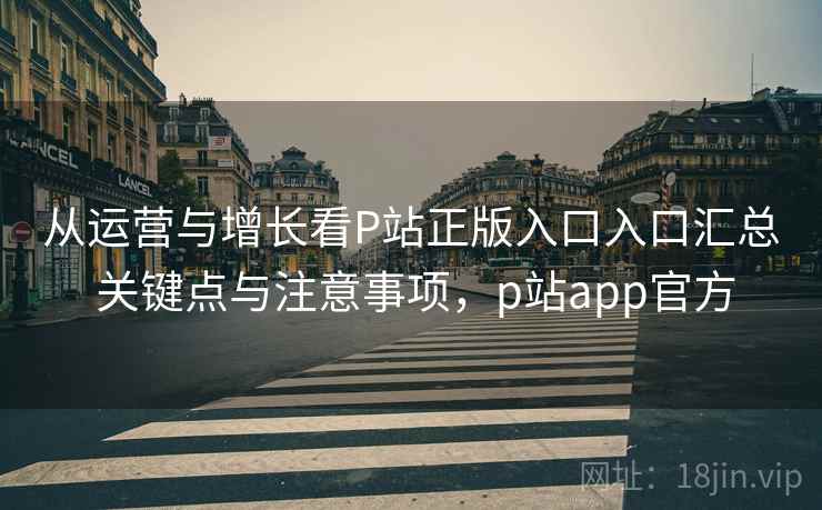 从运营与增长看P站正版入口入口汇总 关键点与注意事项，p站app官方