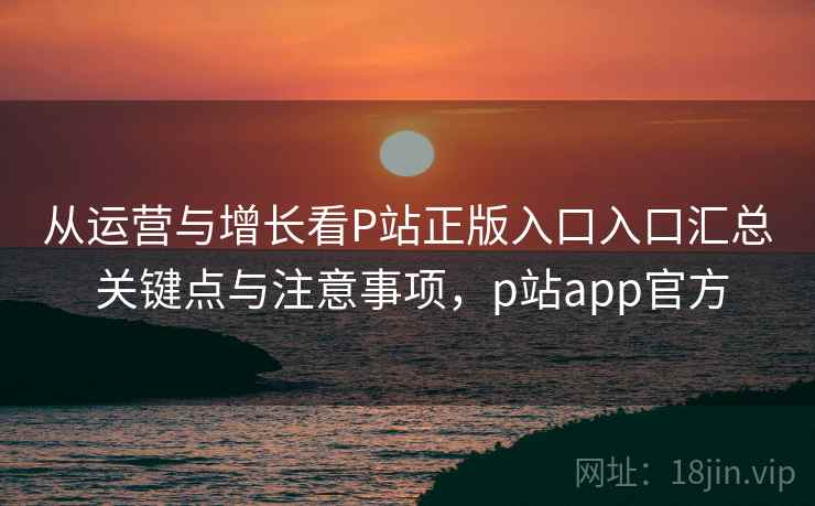 从运营与增长看P站正版入口入口汇总 关键点与注意事项，p站app官方
