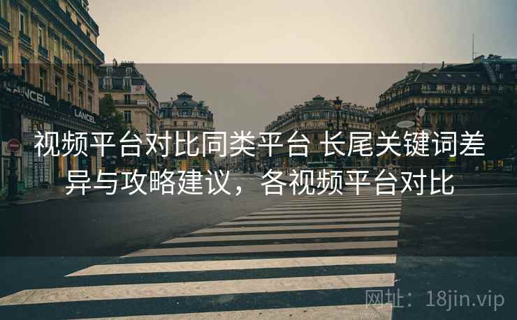 视频平台对比同类平台 长尾关键词差异与攻略建议，各视频平台对比