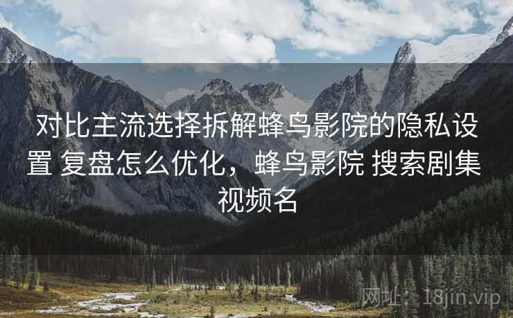 对比主流选择拆解蜂鸟影院的隐私设置 复盘怎么优化，蜂鸟影院 搜索剧集 视频名
