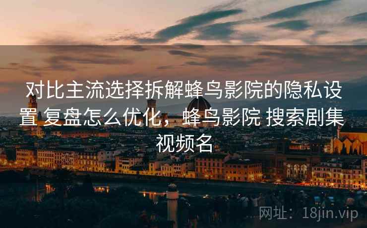 对比主流选择拆解蜂鸟影院的隐私设置 复盘怎么优化，蜂鸟影院 搜索剧集 视频名