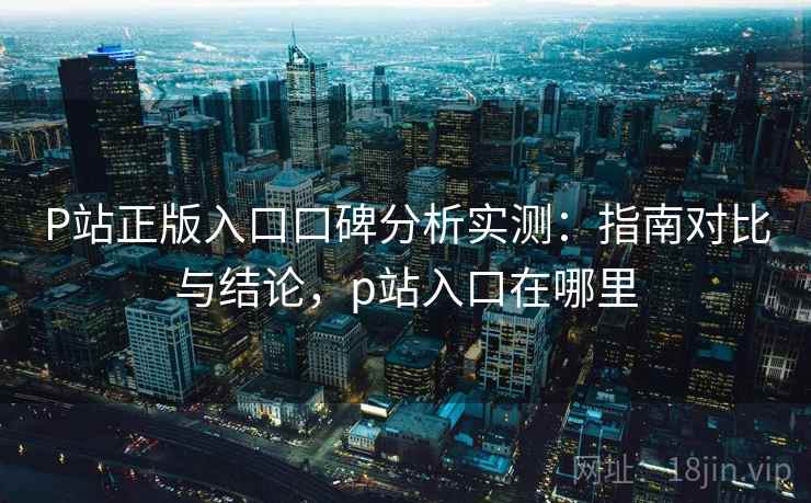 P站正版入口口碑分析实测：指南对比与结论，p站入口在哪里