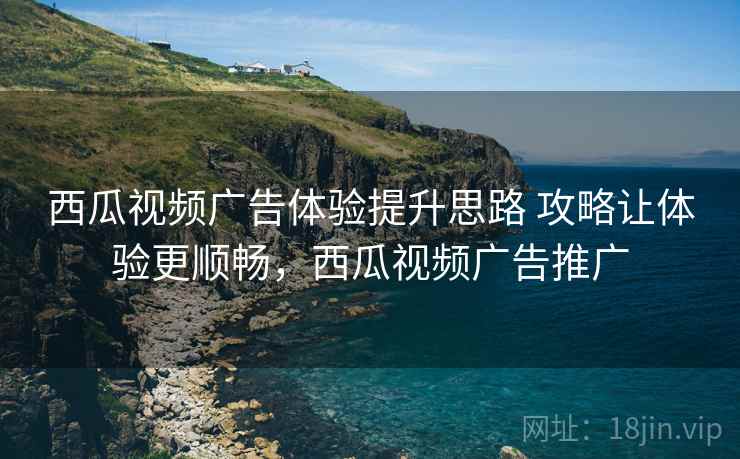 西瓜视频广告体验提升思路 攻略让体验更顺畅，西瓜视频广告推广