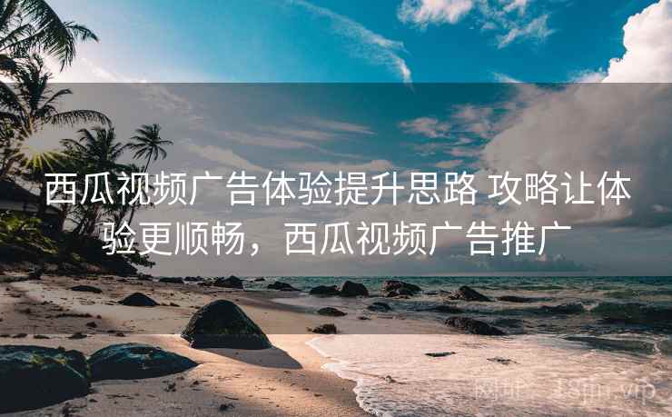 西瓜视频广告体验提升思路 攻略让体验更顺畅，西瓜视频广告推广