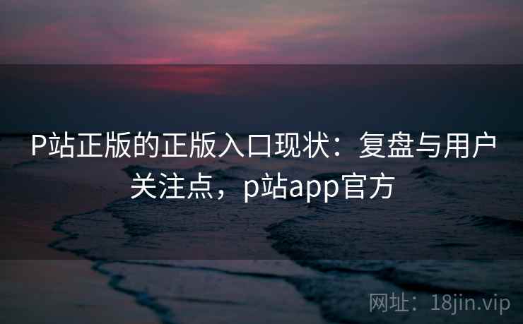 P站正版的正版入口现状：复盘与用户关注点，p站app官方