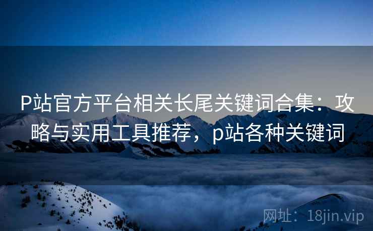 P站官方平台相关长尾关键词合集:攻略与实用工具推荐,p站各种关键词 P站官方平台相关长尾关键词合集:攻略与实用工具推荐,p站各种关键词