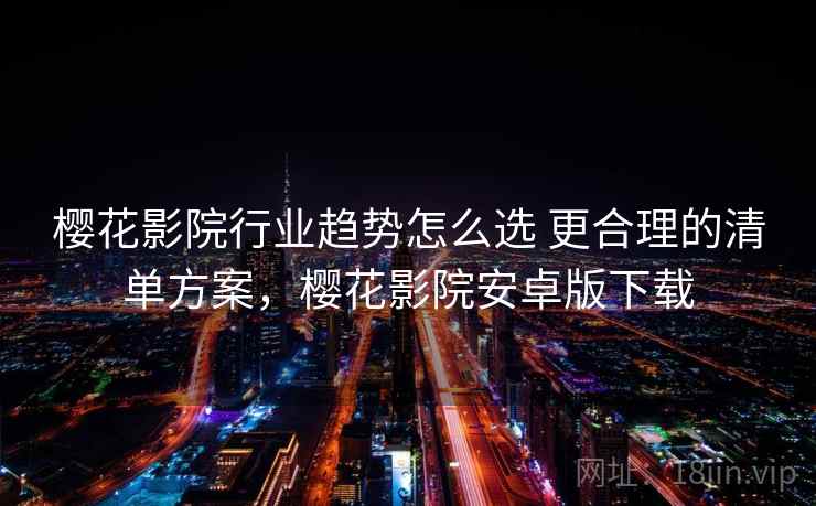 樱花影院行业趋势怎么选 更合理的清单方案,樱花影院安卓版下载 樱花影院行业趋势怎么选 更合理的清单方案,樱花影院安卓版下载