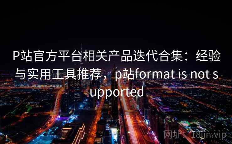 P站官方平台相关产品迭代合集：经验与实用工具推荐，p站format is not supported
