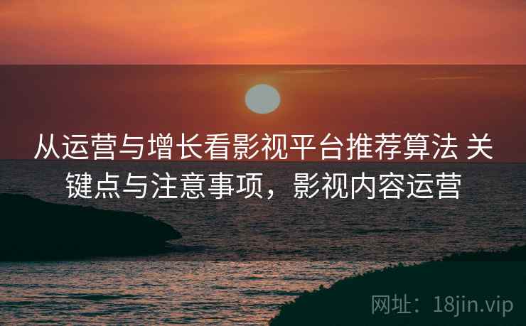 从运营与增长看影视平台推荐算法 关键点与注意事项,影视内容运营 从运营与增长看影视平台推荐算法 关键点与注意事项,影视内容运营