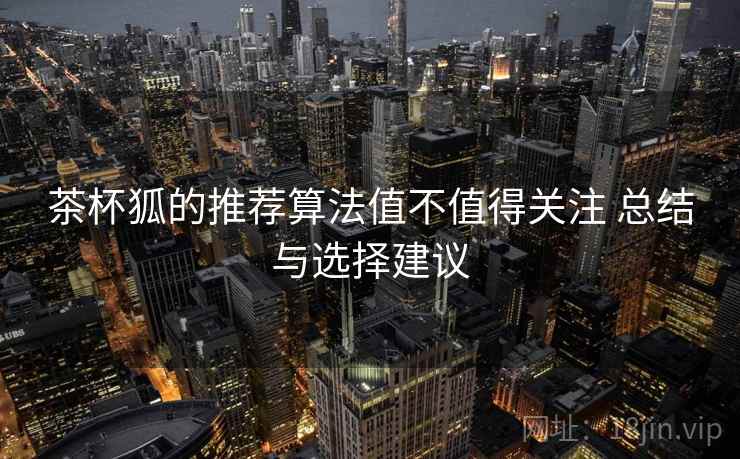 茶杯狐的推荐算法值不值得关注 总结与选择建议 茶杯狐的推荐算法值不值得关注 总结与选择建议