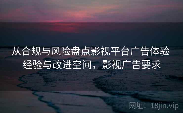 从合规与风险盘点影视平台广告体验 经验与改进空间,影视广告要求 从合规与风险盘点影视平台广告体验 经验与改进空间,影视广告要求