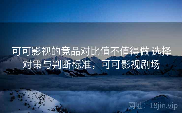 可可影视的竞品对比值不值得做 选择对策与判断标准，可可影视剧场