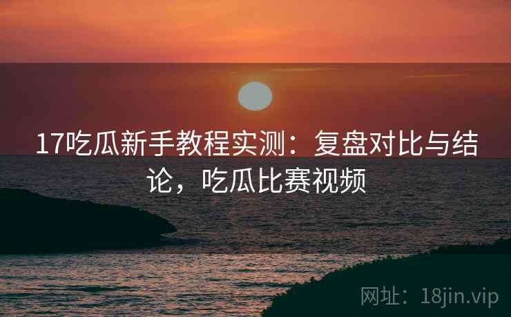 17吃瓜新手教程实测：复盘对比与结论，吃瓜比赛视频
