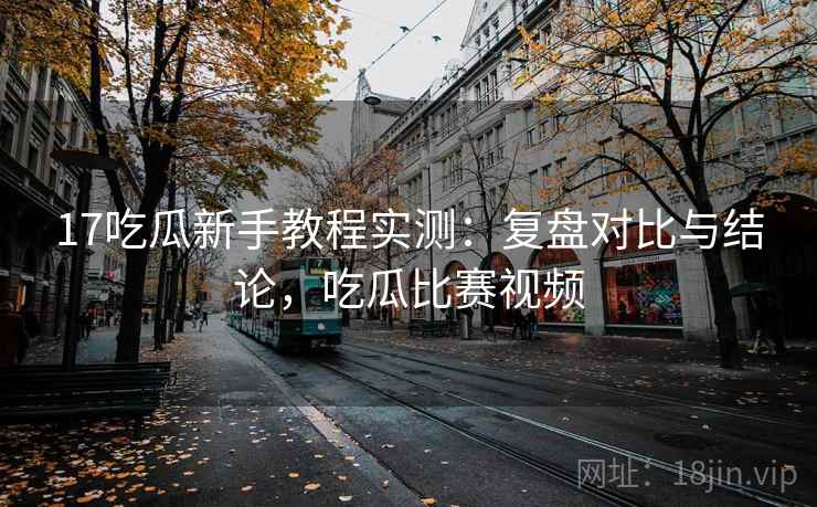 17吃瓜新手教程实测：复盘对比与结论，吃瓜比赛视频