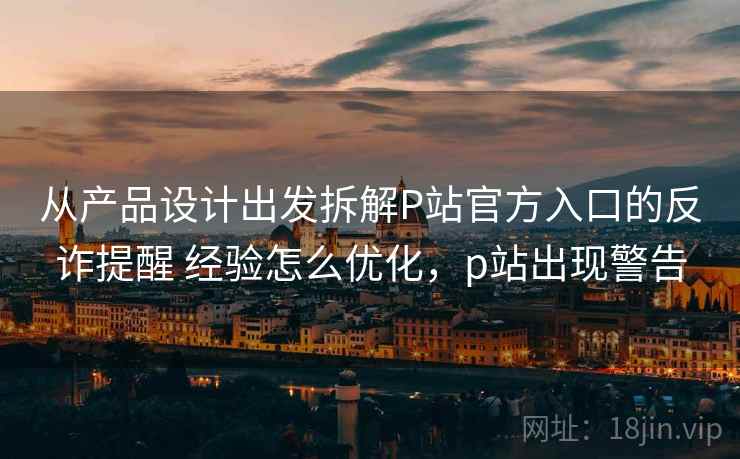 从产品设计出发拆解P站官方入口的反诈提醒 经验怎么优化，p站出现警告