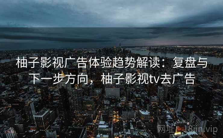 柚子影视广告体验趋势解读：复盘与下一步方向，柚子影视tv去广告