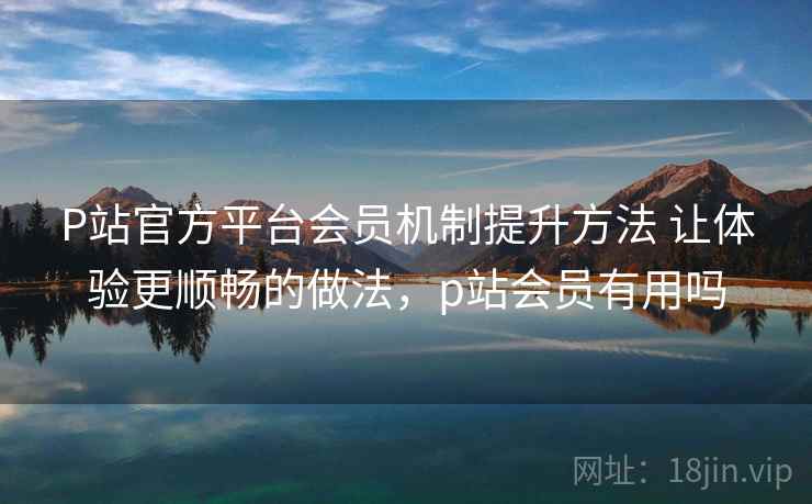 P站官方平台会员机制提升方法 让体验更顺畅的做法，p站会员有用吗