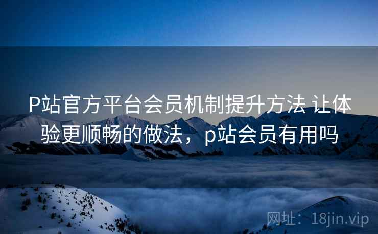 P站官方平台会员机制提升方法 让体验更顺畅的做法，p站会员有用吗