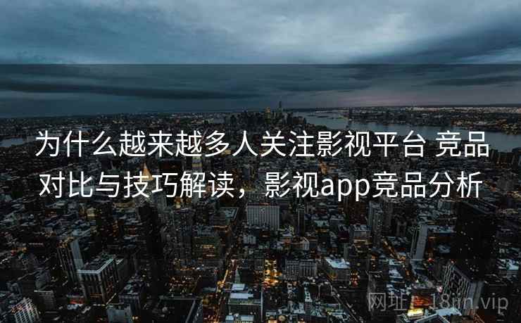 为什么越来越多人关注影视平台 竞品对比与技巧解读，影视app竞品分析