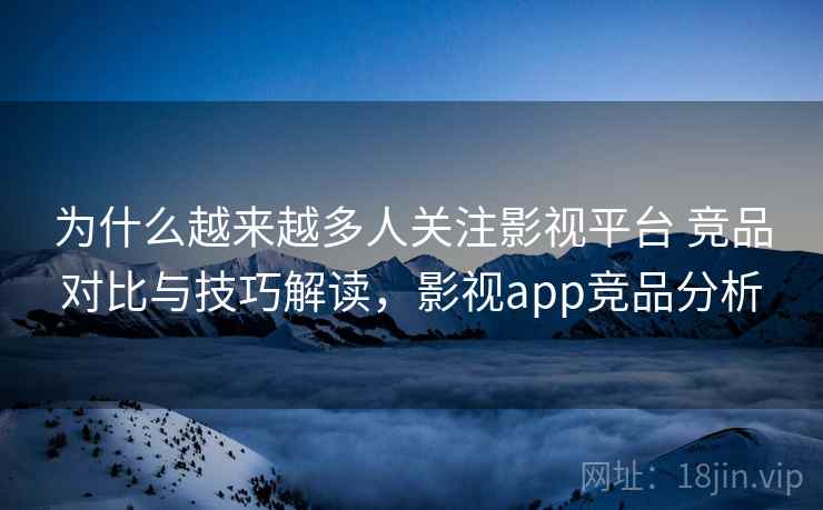 为什么越来越多人关注影视平台 竞品对比与技巧解读，影视app竞品分析