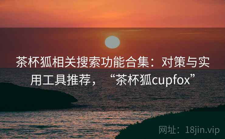 茶杯狐相关搜索功能合集：对策与实用工具推荐，“茶杯狐cupfox”