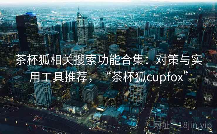 茶杯狐相关搜索功能合集：对策与实用工具推荐，“茶杯狐cupfox”