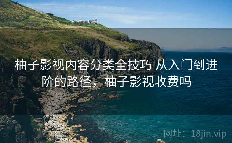 柚子影视内容分类全技巧 从入门到进阶的路径，柚子影视收费吗