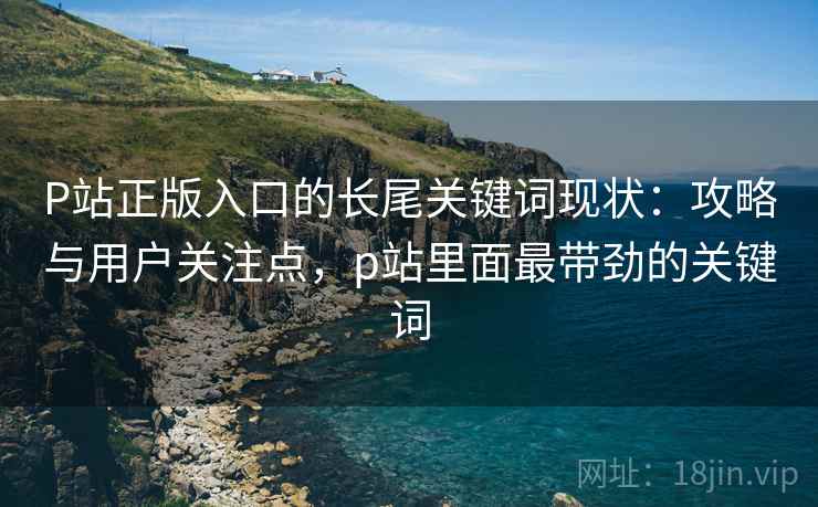 P站正版入口的长尾关键词现状：攻略与用户关注点，p站里面最带劲的关键词
