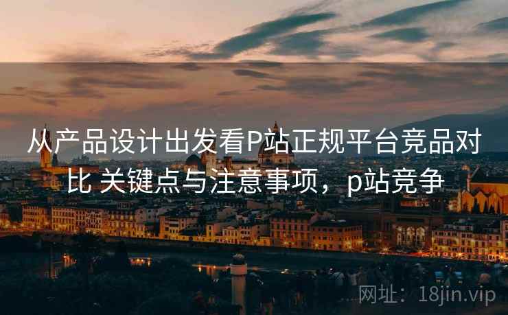 从产品设计出发看P站正规平台竞品对比 关键点与注意事项，p站竞争