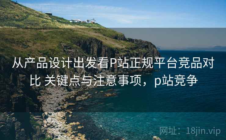 从产品设计出发看P站正规平台竞品对比 关键点与注意事项，p站竞争