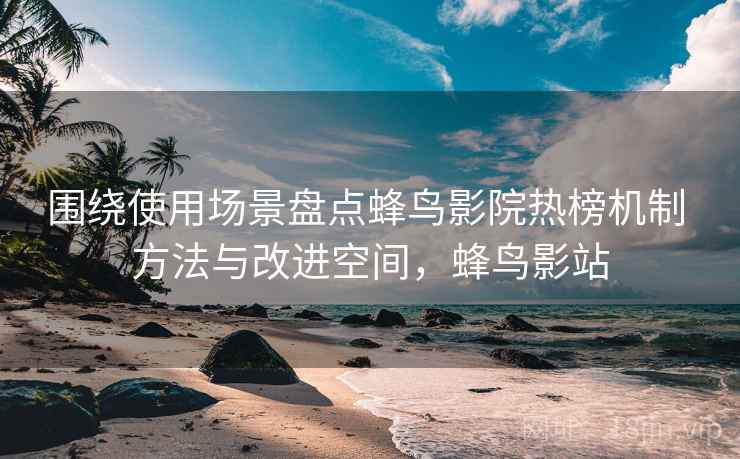 围绕使用场景盘点蜂鸟影院热榜机制 方法与改进空间，蜂鸟影站