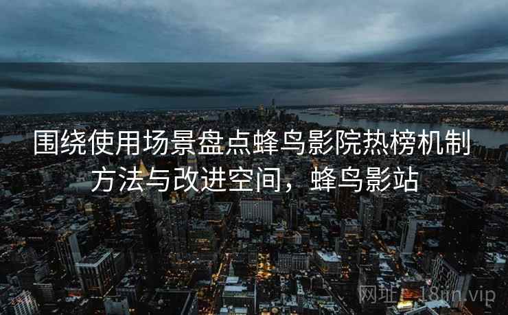 围绕使用场景盘点蜂鸟影院热榜机制 方法与改进空间，蜂鸟影站