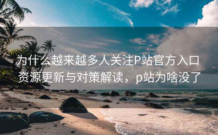 为什么越来越多人关注P站官方入口 资源更新与对策解读，p站为啥没了