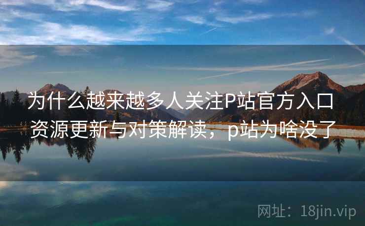 为什么越来越多人关注P站官方入口 资源更新与对策解读，p站为啥没了